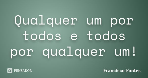 Qualquer um por todos e todos por qualquer um!... Frase de Francisco Fontes.