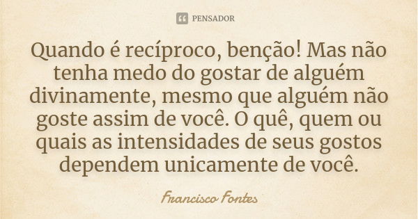 Quando é recíproco, benção! Mas não tenha medo do gostar de alguém divinamente, mesmo que alguém não goste assim de você. O quê, quem ou quais as intensidades d... Frase de Francisco Fontes.