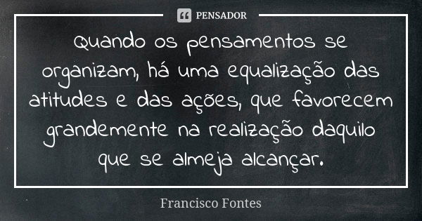 Quando os pensamentos se organizam, há uma equalização das atitudes e das ações, que favorecem grandemente na realização daquilo que se almeja alcançar.... Frase de Francisco Fontes.