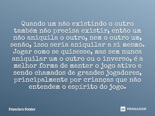 Quando um não existindo o outro também não precisa existir, então um não aniquila o outro, nem o outro um, senão, isso seria aniquilar a si mesmo. Jogar como se... Frase de Francisco Fontes.