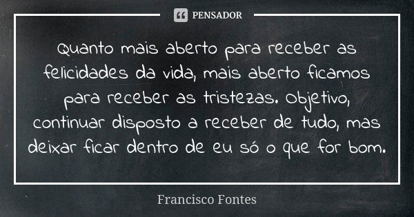 Quanto mais aberto para receber as felicidades da vida, mais aberto ficamos para receber as tristezas. Objetivo, continuar disposto a receber de tudo, mas deixa... Frase de Francisco Fontes.