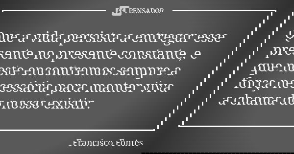 Que a vida persista a entregar esse presente no presente constante, e que neste encontremos sempre a força necessária para manter viva a chama do nosso existir.... Frase de Francisco Fontes.
