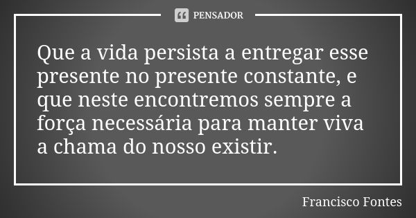 Que a vida persista a entregar esse presente no presente constante, e que neste encontremos sempre a força necessária para manter viva a chama do nosso existir.... Frase de Francisco Fontes.