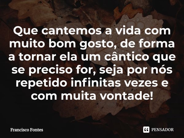 ⁠Que cantemos a vida com muito bom gosto, de forma a tornar ela um cântico que se preciso for, seja por nós repetido infinitas vezes e com muita vontade!... Frase de Francisco Fontes.