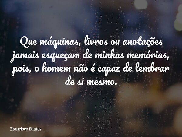 Que máquinas, livros ou anotações jamais esqueçam de minhas memórias, pois, o homem não é capaz de lembrar de si mesmo.... Frase de Francisco Fontes.