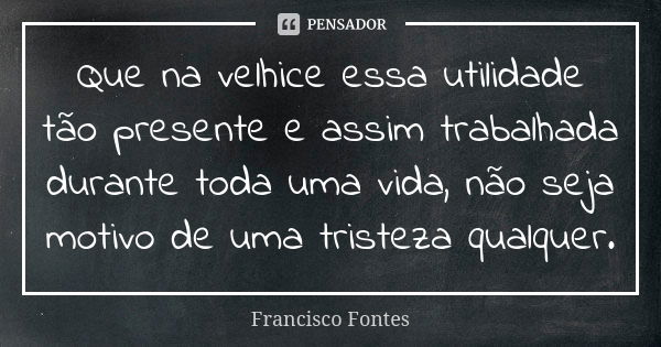 Que na velhice essa utilidade tão presente e assim trabalhada durante toda uma vida, não seja motivo de uma tristeza qualquer.... Frase de Francisco Fontes.