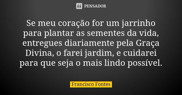 Se meu coração for um jarrinho para plantar as sementes da vida, entregues diariamente pela Graça Divina, o farei jardim, e cuidarei para que seja o mais lindo ... Frase de Francisco Fontes.