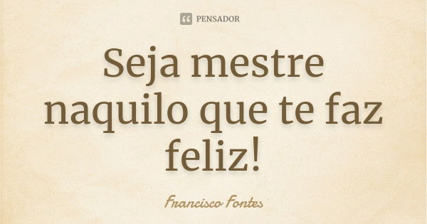 Seja mestre naquilo que te faz feliz!... Frase de Francisco Fontes.