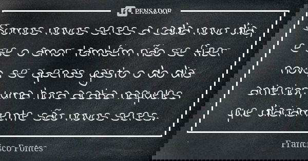 Somos novos seres a cada novo dia, e se o amor também não se fizer novo, se apenas gasto o do dia anterior, uma hora acaba naqueles que diariamente são novos se... Frase de Francisco Fontes.