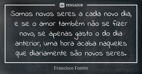 Somos novos seres a cada novo dia, e se o amor também não se fizer novo, se apenas gasto o do dia anterior, uma hora acaba naqueles que diariamente são novos se... Frase de Francisco Fontes.