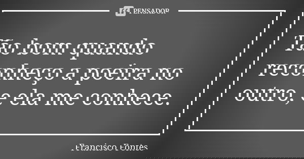 Tão bom quando reconheço a poeira no outro, e ela me conhece.... Frase de Francisco Fontes.