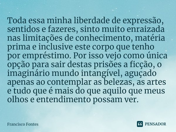 ⁠Toda essa minha liberdade de expressão, sentidos e fazeres, sinto muito enraizada nas limitações de conhecimento, matéria prima e inclusive este corpo que tenh... Frase de Francisco Fontes.