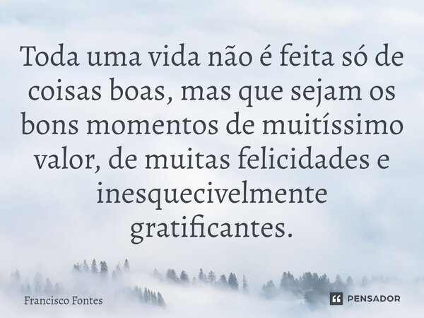 ⁠Toda uma vida não é feita só de coisas boas, mas que sejam os bons momentos de muitíssimo valor, de muitas felicidades e inesquecivelmente gratificantes.... Frase de Francisco Fontes.