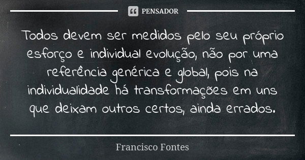 Todos devem ser medidos pelo seu próprio esforço e individual evolução, não por uma referência genérica e global, pois na individualidade há transformações em u... Frase de Francisco Fontes.