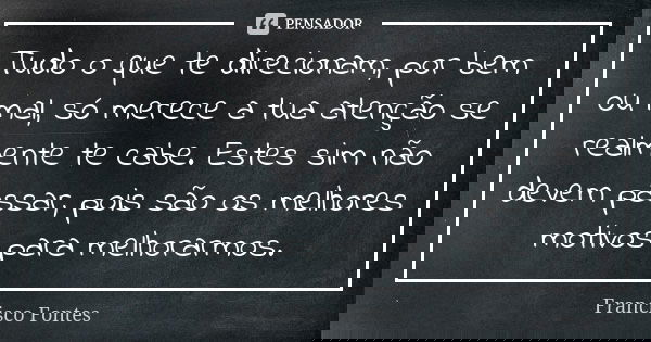 Tudo o que te direcionam, por bem ou mal, só merece a tua atenção se realmente te cabe. Estes sim não devem passar, pois são os melhores motivos para melhorarmo... Frase de Francisco Fontes.