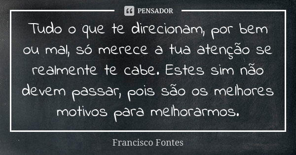 Tudo o que te direcionam, por bem ou mal, só merece a tua atenção se realmente te cabe. Estes sim não devem passar, pois são os melhores motivos para melhorarmo... Frase de Francisco Fontes.