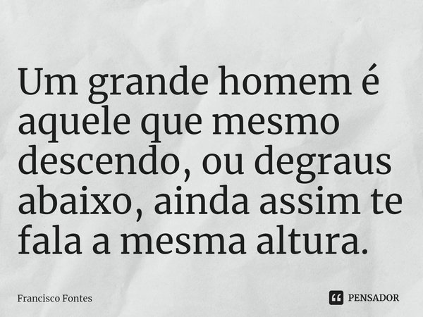 Um grande homem é aquele que mesmo descendo, ou degraus abaixo, ainda assim te fala a mesma altura.⁠... Frase de Francisco Fontes.