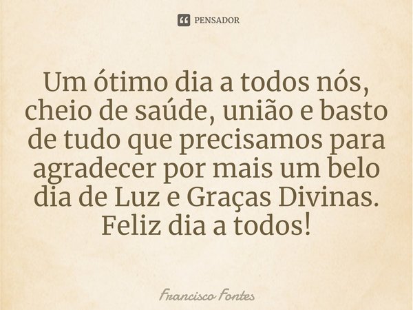 ⁠Um ótimo dia a todos nós, cheio de saúde, união e basto de tudo que precisamos para agradecer por mais um belo dia de Luz e Graças Divinas.
Feliz dia a todos!... Frase de Francisco Fontes.