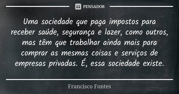 Uma sociedade que paga impostos para receber saúde, segurança e lazer, como outros, mas têm que trabalhar ainda mais para comprar as mesmas coisas e serviços de... Frase de Francisco Fontes.