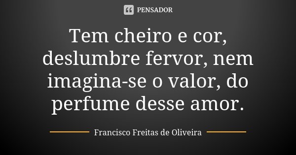 Tem cheiro e cor, deslumbre fervor, nem imagina-se o valor, do perfume desse amor.... Frase de Francisco Freitas de Oliveira.