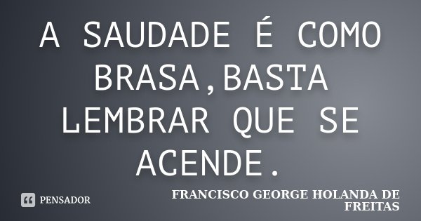 A SAUDADE É COMO BRASA,BASTA LEMBRAR QUE SE ACENDE.... Frase de FRANCISCO GEORGE HOLANDA DE FREITAS.