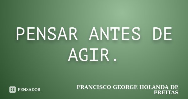 PENSAR ANTES DE AGIR.... Frase de FRANCISCO GEORGE HOLANDA DE FREITAS.