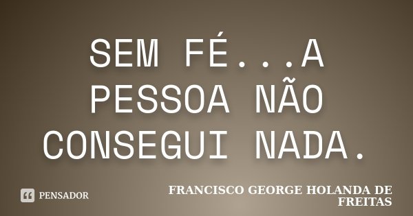 SEM FÉ...A PESSOA NÃO CONSEGUI NADA.... Frase de FRANCISCO GEORGE HOLANDA DE FREITAS.