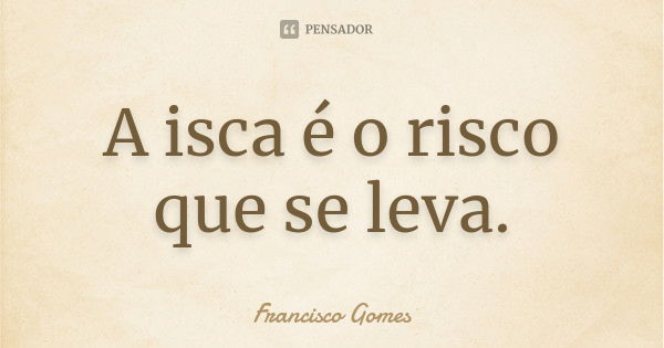 A isca é o risco que se leva.... Frase de Francisco Gomes.