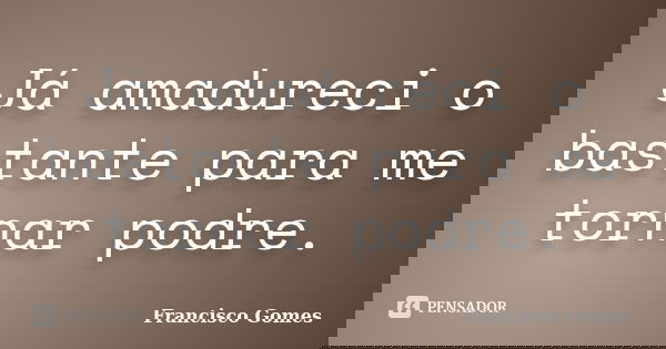Já amadureci o bastante para me tornar podre.... Frase de Francisco Gomes.