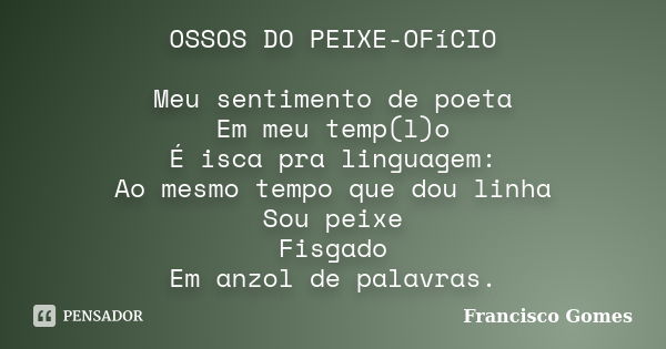 OSSOS DO PEIXE-OFíCIO Meu sentimento de poeta Em meu temp(l)o É isca pra linguagem: Ao mesmo tempo que dou linha Sou peixe Fisgado Em anzol de palavras.... Frase de Francisco Gomes.