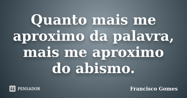 Quanto mais me aproximo da palavra, mais me aproximo do abismo.... Frase de Francisco Gomes.