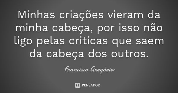 Minhas criações vieram da minha cabeça, por isso não ligo pelas criticas que saem da cabeça dos outros.... Frase de Francisco Gregório.