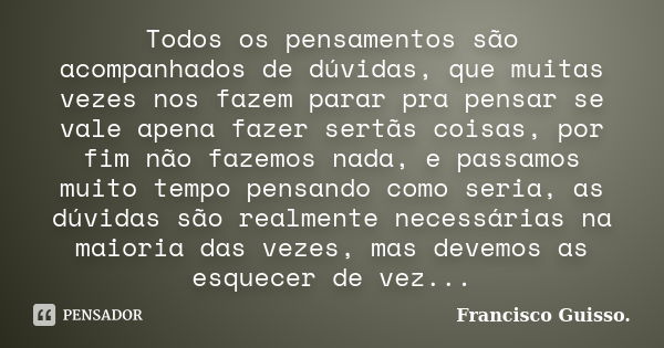 Todos os pensamentos são acompanhados de dúvidas, que muitas vezes nos fazem parar pra pensar se vale apena fazer sertãs coisas, por fim não fazemos nada, e pas... Frase de Francisco Guisso.