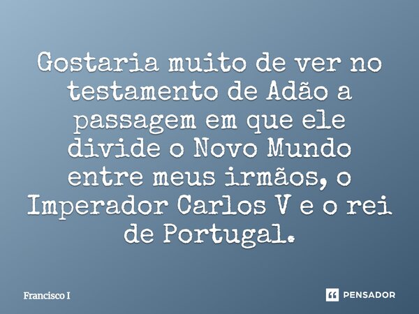 ⁠Gostaria muito de ver no testamento de Adão a passagem em que ele divide o Novo Mundo entre meus irmãos, o Imperador Carlos V e o rei de Portugal.... Frase de Francisco I.