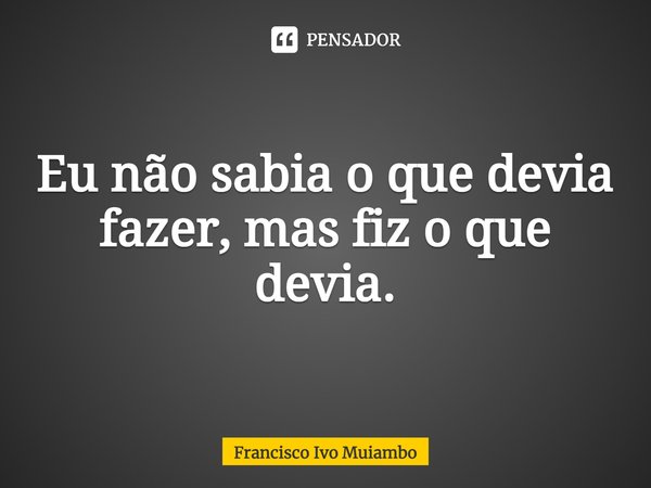 ⁠Eu não sabia o que devia fazer, mas fiz o que devia.... Frase de Francisco Ivo Muiambo.