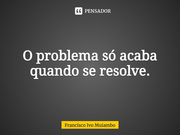 O problema só acaba quando se resolve.... Frase de Francisco Ivo Muiambo.