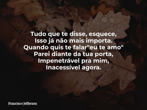 Tudo que te disse, esquece, Isso já não mais importa. Quando quis te falar "eu te amo" Parei diante da tua porta, Impenetrável pra mim, Inacessível ag... Frase de Francisco Jefferson.