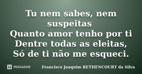 Tu nem sabes, nem suspeitas Quanto amor tenho por ti Dentre todas as eleitas, Só de ti não me esqueci.... Frase de Francisco Joaquim BETHENCOURT da Silva.