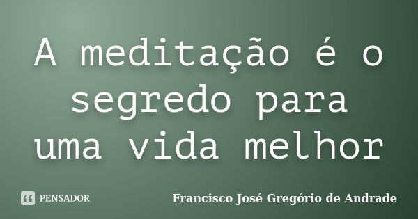 A meditação é o segredo para uma vida melhor... Frase de Francisco José Gregório de Andrade.