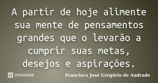 A partir de hoje alimente sua mente de pensamentos grandes que o levarão a cumprir suas metas, desejos e aspirações.... Frase de Francisco José Gregório de Andrade.