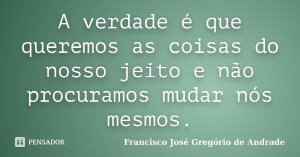 A verdade é que queremos as coisas do nosso jeito e não procuramos mudar nós mesmos.... Frase de Francisco José Gregório de Andrade.