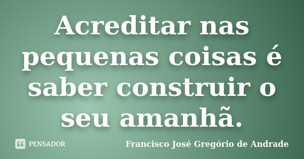 Acreditar nas pequenas coisas é saber construir o seu amanhã.... Frase de Francisco José Gregório de Andrade.