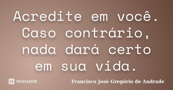 Acredite em você. Caso contrário, nada dará certo em sua vida.... Frase de Francisco José Gregório de Andrade.