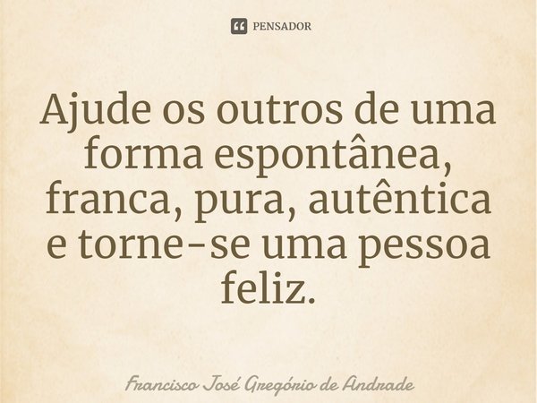 ⁠Ajude os outros de uma forma espontânea, franca, pura, autêntica e torne-se uma pessoa feliz.... Frase de Francisco José Gregório de Andrade.