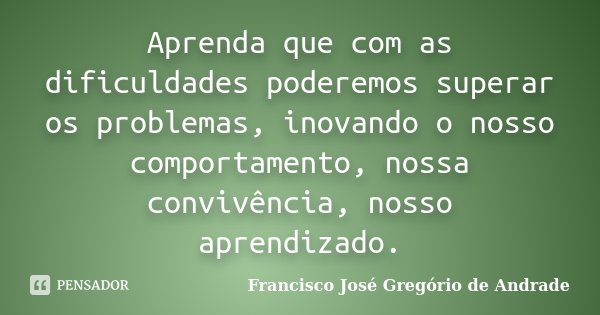 Aprenda que com as dificuldades poderemos superar os problemas, inovando o nosso comportamento, nossa convivência, nosso aprendizado.... Frase de Francisco José Gregório de Andrade.
