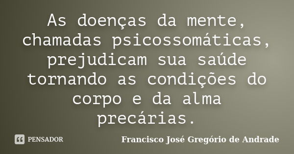 As doenças da mente, chamadas psicossomáticas, prejudicam sua saúde tornando as condições do corpo e da alma precárias.... Frase de Francisco José Gregório de Andrade.