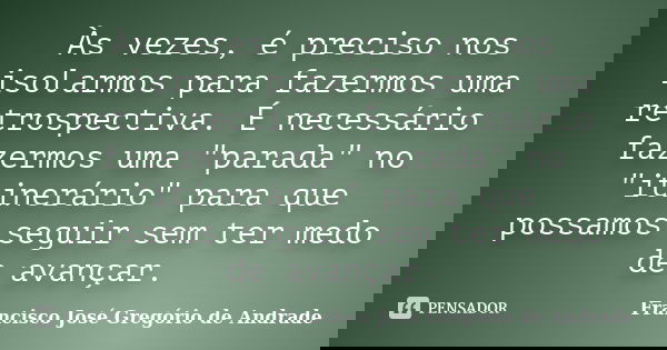 Às vezes, é preciso nos isolarmos para fazermos uma retrospectiva. É necessário fazermos uma "parada" no "itinerário" para que possamos segu... Frase de Francisco José Gregório de Andrade.
