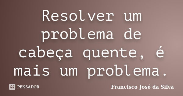 Resolver um problema de cabeça quente, é mais um problema.... Frase de Francisco José da Silva.