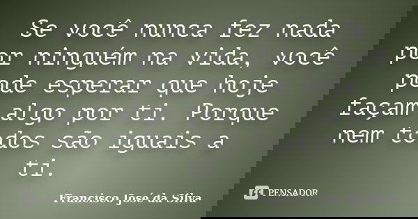 Se você nunca fez nada por ninguém na vida, você pode esperar que hoje façam algo por ti. Porque nem todos são iguais a ti.... Frase de Francisco José da Silva.