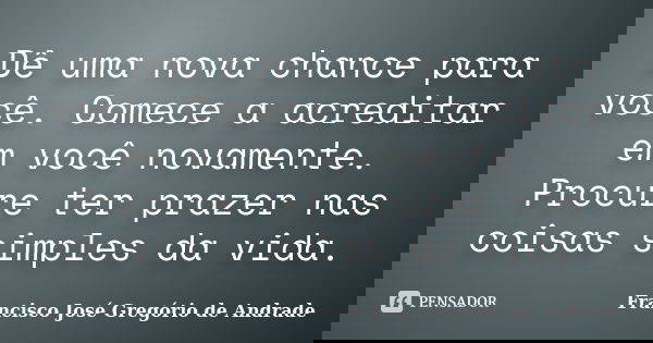 Dê uma nova chance para você. Comece a acreditar em você novamente. Procure ter prazer nas coisas simples da vida.... Frase de Francisco José Gregório de Andrade.